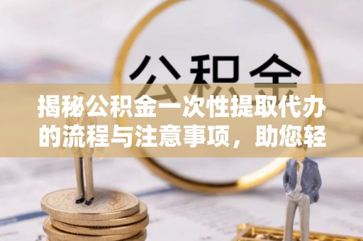 郧西揭秘公积金一次性提取代办的流程与注意事项，助您轻松拿钱！