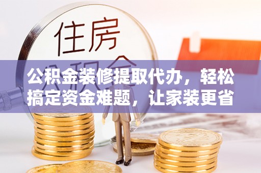 郧西公积金装修提取代办，轻松搞定资金难题，让家装更省心