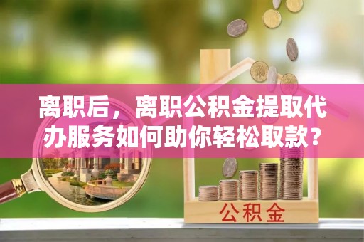郧西离职后，离职公积金提取代办服务如何助你轻松取款？
