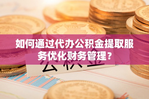 郧西如何通过代办公积金提取服务优化财务管理？