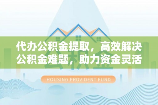 郧西代办公积金提取，高效解决公积金难题，助力资金灵活使用