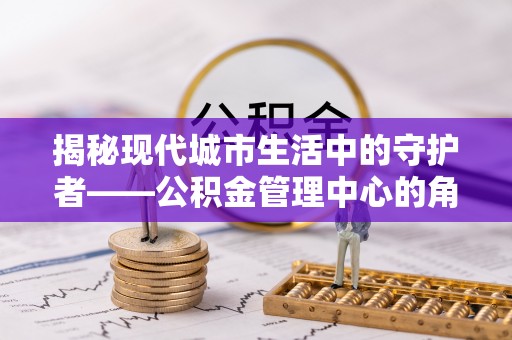 郧西揭秘现代城市生活中的守护者——公积金管理中心的角色与价值