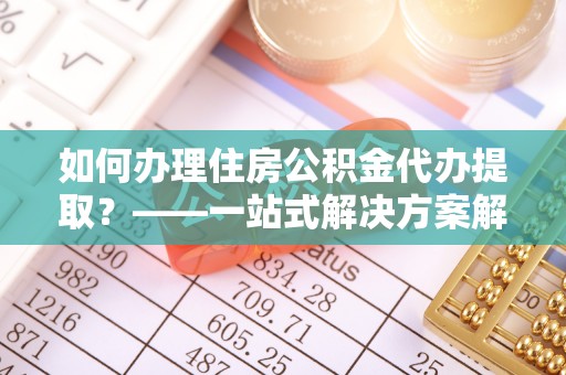 郧西如何办理住房公积金代办提取？——一站式解决方案解析