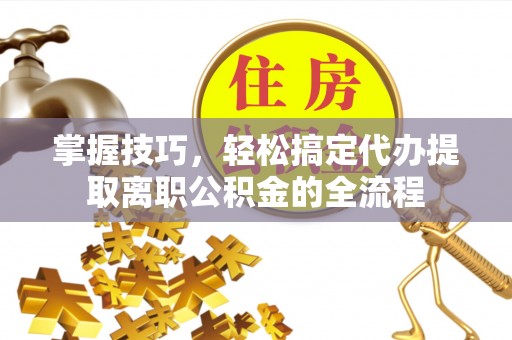 郧西掌握技巧，轻松搞定代办提取离职公积金的全流程