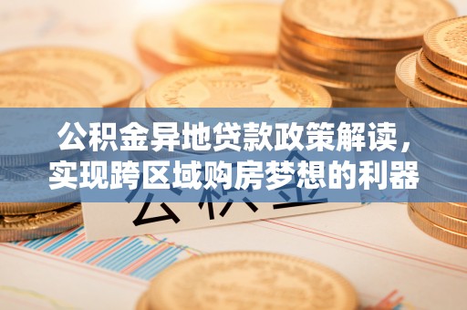 郧西公积金异地贷款政策解读，实现跨区域购房梦想的利器